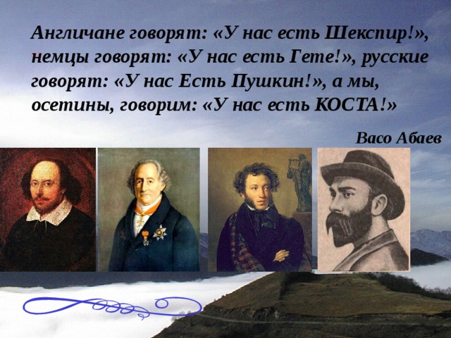 Англичане говорят: «У нас есть Шекспир!», немцы говорят: «У нас есть Гете!», русские говорят: «У нас Есть Пушкин!», а мы, осетины, говорим: «У нас есть КОСТА!» Васо Абаев 