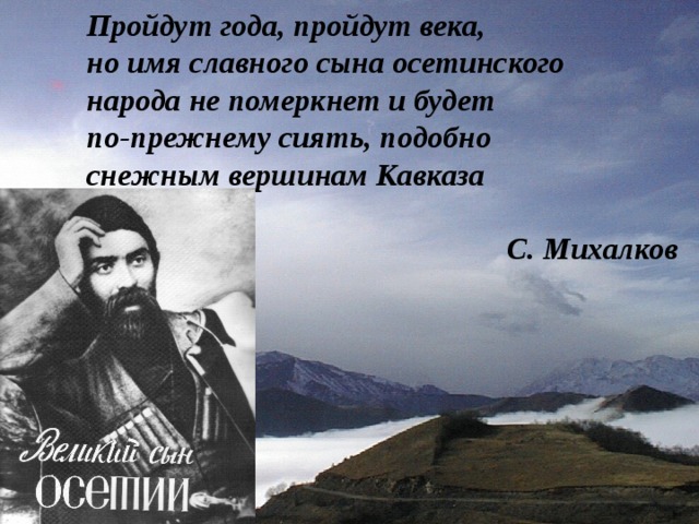 Пройдут года, пройдут века, но имя славного сына осетинского народа не померкнет и будет по-прежнему сиять, подобно снежным вершинам Кавказа  С. Михалков 