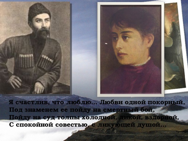 Я счастлив, что люблю... Любви одной покорный, Под знаменем ее пойду на смертный бой, Пойду на суд толпы холодной, дикой, вздорной, С спокойной совестью, с ликующей душой... 