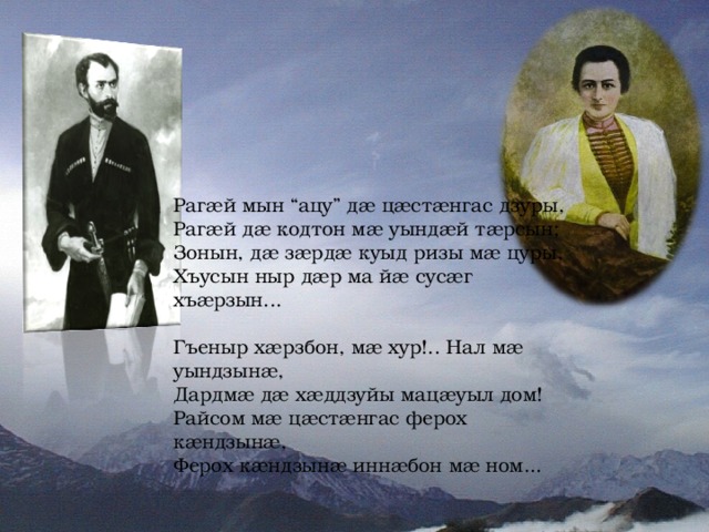 Раг æ й мын “ацу” д æ ц æ ст æ нгас дзуры, Раг æ й д æ кодтон м æ уынд æ й т æ рсын; Зонын, д æ з æ рд æ куыд ризы м æ цуры, Хъусын ныр д æ р ма й æ сус æ г хъ æ рзын... Гъеныр х æ рзбон, м æ хур!.. Нал м æ уындзын æ, Дардм æ д æ х æ ддзуйы мац æ уыл дом! Райсом м æ ц æ ст æ нгас ферох к æ ндзын æ, Ферох к æ ндзын æ инн æ бон м æ ном... 