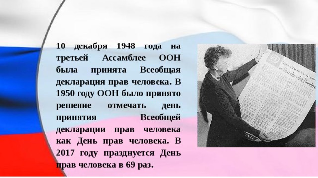 10 декабря 1948 года на третьей Ассамблее ООН была принята Всеобщая декларация прав человека. В 1950 году ООН было принято решение отмечать день принятия Всеобщей декларации прав человека как День прав человека. В 2017 году празднуется День прав человека в 69 раз. 
