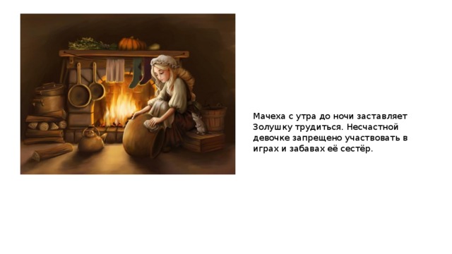 Мачеха с утра до ночи заставляет Золушку трудиться. Несчастной девочке запрещено участвовать в играх и забавах её сестёр. 