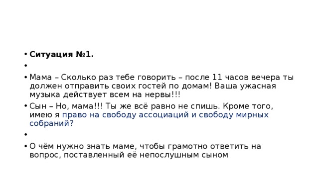 Ситуация №1.   Мама – Сколько раз тебе говорить – после 11 часов вечера ты должен отправить своих гостей по домам! Ваша ужасная музыка действует всем на нервы!!! Сын – Но, мама!!! Ты же всё равно не спишь. Кроме того, имею я право на свободу ассоциаций и свободу мирных собраний?   О чём нужно знать маме, чтобы грамотно ответить на вопрос, поставленный её непослушным сыном 
