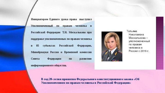 Инициатором Единого урока права выступил Уполномоченный по правам человека в Российской Федерации  Т.Н. Москалькова при поддержке уполномоченных по правам человека в 85 субъектах Российской Федерации, Минобрнауки России и Временной комиссии Совета Федерации по развитию информационного общества. В год 20-летия принятия Федерального конституционного закона «Об Уполномоченном по правам человека в Российской Федерации» 
