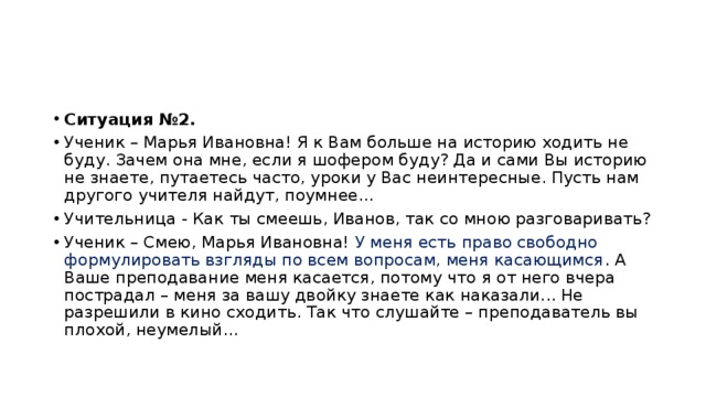 Ситуация №2. Ученик – Марья Ивановна! Я к Вам больше на историю ходить не буду. Зачем она мне, если я шофером буду? Да и сами Вы историю не знаете, путаетесь часто, уроки у Вас неинтересные. Пусть нам другого учителя найдут, поумнее... Учительница - Как ты смеешь, Иванов, так со мною разговаривать? Ученик – Смею, Марья Ивановна! У меня есть право свободно формулировать взгляды по всем вопросам, меня касающимся . А Ваше преподавание меня касается, потому что я от него вчера пострадал – меня за вашу двойку знаете как наказали... Не разрешили в кино сходить. Так что слушайте – преподаватель вы плохой, неумелый... 