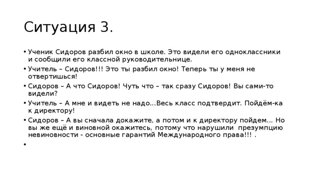 Ситуация 3. Ученик Сидоров разбил окно в школе. Это видели его одноклассники и сообщили его классной руководительнице. Учитель – Сидоров!!! Это ты разбил окно! Теперь ты у меня не отвертишься! Сидоров – А что Сидоров! Чуть что – так сразу Сидоров! Вы сами-то видели? Учитель – А мне и видеть не надо...Весь класс подтвердит. Пойдём-ка к директору! Сидоров – А вы сначала докажите, а потом и к директору пойдем... Но вы же ещё и виновной окажитесь, потому что нарушили презумпцию невиновности - основные гарантий Международного права!!! .   