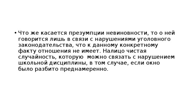 Что же касается презумпции невиновности, то о ней говорится лишь в связи с нарушениями уголовного законодательства, что к данному конкретному факту отношения не имеет. Налицо чистая случайность, которую можно связать с нарушением школьной дисциплины, в том случае, если окно было разбито преднамеренно. 