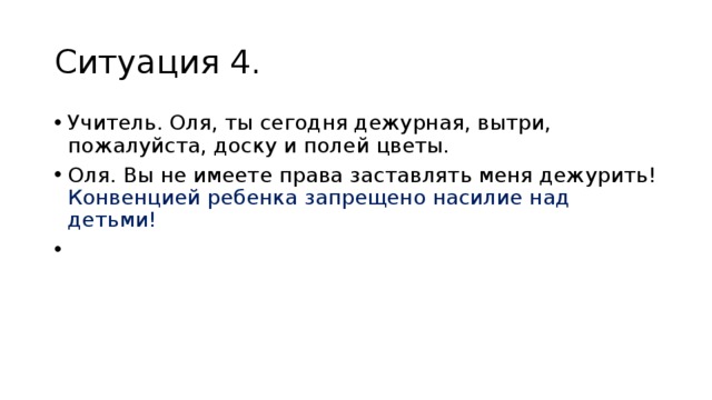 Ситуация 4. Учитель. Оля, ты сегодня дежурная, вытри, пожалуйста, доску и полей цветы. Оля. Вы не имеете права заставлять меня дежурить! Конвенци­ей ребенка запрещено насилие над детьми!   