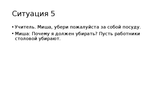 Ситуация 5 Учитель. Миша, убери пожалуйста за собой посуду. Миша: Почему я должен убирать? Пусть работники столовой убирают. 