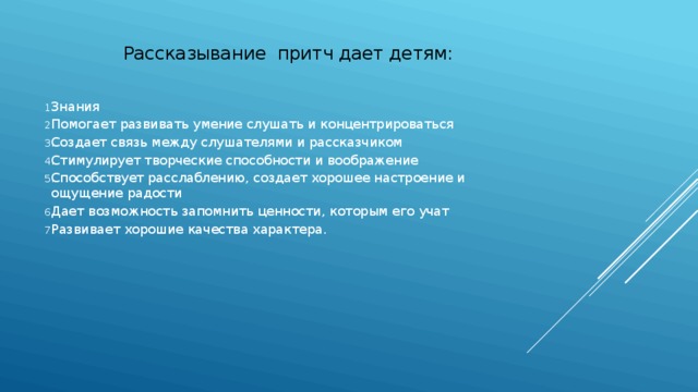  Рассказывание притч дает детям: Знания Помогает развивать умение слушать и концентрироваться Создает связь между слушателями и рассказчиком Стимулирует творческие способности и воображение Способствует расслаблению, создает хорошее настроение и ощущение радости Дает возможность запомнить ценности, которым его учат Развивает хорошие качества характера. 