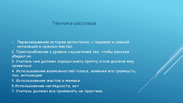 Техника рассказа Пересказывание истории артистично, с паузами и сменой интонаций в нужных местах. 2. Приспособление к уровню слушателей так, чтобы рассказ убедил их 3. Учитель сам должен хорошо знать притчу и она должна ему нравиться 4. Использование возможностей голоса, изменяя его громкость, тон, интонацию 5. Использование жестов и мимики 6.Использование наглядности, икт 7. Учитель должен все применять на практике. 