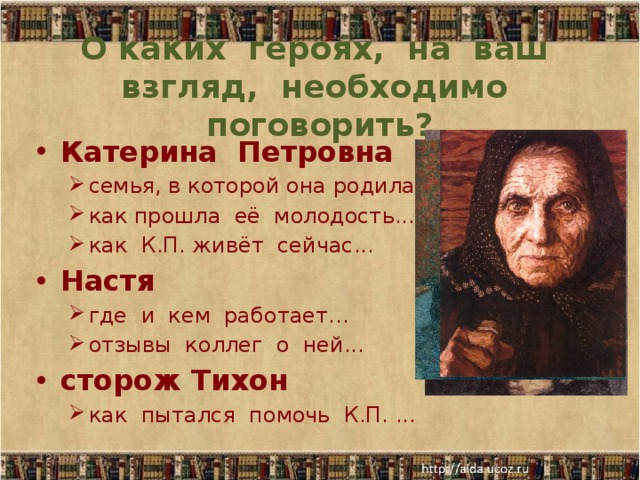 О каких героях, на ваш взгляд, необходимо поговорить? Катерина Петровна семья, в которой она родилась... как прошла её молодость... как К.П. живёт сейчас... семья, в которой она родилась... как прошла её молодость... как К.П. живёт сейчас... Настя где и кем работает... отзывы коллег о ней... где и кем работает... отзывы коллег о ней... сторож Тихон как пытался помочь К.П. ... как пытался помочь К.П. ... Выборочный // подробный пересказ 12/18/17   
