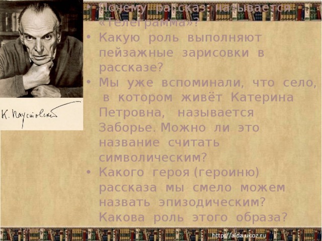 Почему рассказ называется «Телеграмма»? Какую роль выполняют пейзажные зарисовки в рассказе? Мы уже вспоминали, что село, в котором живёт Катерина Петровна, называется Заборье. Можно ли это название считать символическим? Какого героя (героиню) рассказа мы смело можем назвать эпизодическим? Какова роль этого образа? Эпизодический герой - молоденькая учительница 12/18/17   