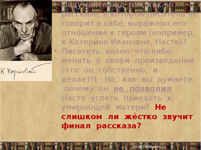 Подумайте над тем, как в рассказе, в котором писатель не говорит о себе, выражено его отношение к героям (например, к Катерине Ивановне, Насте)? Писатель волен что-либо менять в своём произведении (что он, собственно, и делает!). Но, как вы думаете, почему он не позволил Насте успеть приехать к умирающей матери? Не слишком ли жёстко звучит финал рассказа? 12/18/17   