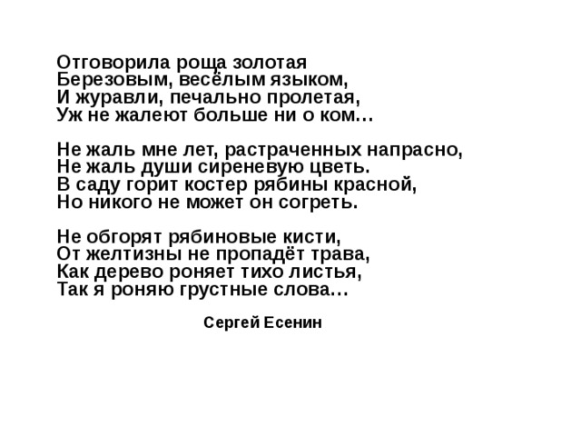   Отговорила роща золотая  Березовым, весёлым языком,  И журавли, печально пролетая,  Уж не жалеют больше ни о ком…   Не жаль мне лет, растраченных напрасно,  Не жаль души сиреневую цветь.  В саду горит костер рябины красной,  Но никого не может он согреть.   Не обгорят рябиновые кисти,  От желтизны не пропадёт трава,  Как дерево роняет тихо листья,  Так я роняю грустные слова…   Сергей Есенин    