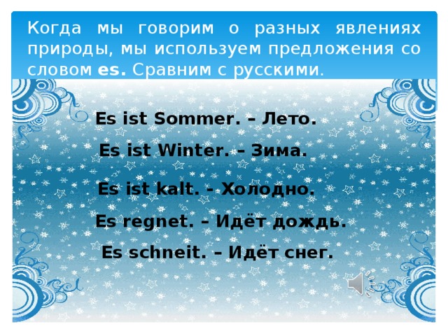 Когда мы говорим о разных явлениях природы, мы используем предложения со словом es. Сравним с русскими. Es ist Sommer. – Лето. Es ist Winter. – Зима. Es ist kalt. -  Холодно. Es regnet. – Идёт дождь. Es schneit. – Идёт снег. 