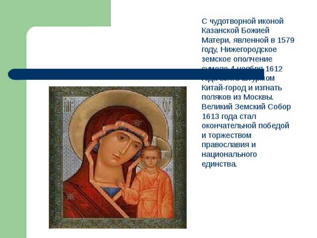 С чудотворной иконой Казанской Божией Матери, явленной в 1579 году, Нижегородское земское ополчение сумело 4 ноября 1612 года взять штурмом Китай-город и изгнать поляков из Москвы. Великий Земский Собор 1613 года стал окончательной победой и торжеством православия и национального единства.    