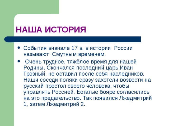 НАША ИСТОРИЯ События вначале 17 в. в истории России называют Смутным временем.  Очень трудное, тяжёлое время для нашей Родины. Скончался последний царь Иван Грозный, не оставил после себя наследников. Наши соседи поляки сразу захотели возвести на русский престол своего человека, чтобы управлять Россией. Богатые бояре согласились на это предательство. Так появился Лжедмитрий 1, затем Лжедмитрий 2. 