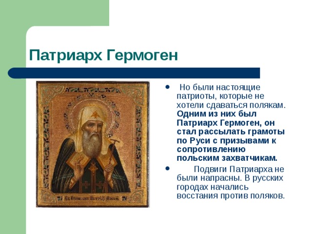 Патриарх Гермоген  Но были настоящие патриоты, которые не хотели сдаваться полякам. Одним из них был Патриарх Гермоген, он стал рассылать грамоты по Руси с призывами к сопротивлению польским захватчикам.  Подвиги Патриарха не были напрасны. В русских городах начались восстания против поляков. 