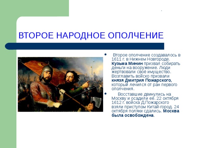 . ВТОРОЕ НАРОДНОЕ ОПОЛЧЕНИЕ  Второе ополчение создавалось в 1611 г. в Нижнем Новгороде. Кузьма Минин призвал собирать деньги на вооружение. Люди жертвовали своё имущество. Возглавить войско призвали князя Дмитрия Пожарского, который лечился от ран первого ополчения.  Восставшие двинулись на Москву и осадили её. 22 октября 1612 г. войска Д.Пожарского взяли приступом Китай-город. 24 октября поляки сдались. Москва была освобождена .     