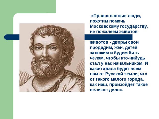  «Православные люди, похотим помочь Московскому государству, не пожалеем животов наших, да не токмо животов - дворы свои продадим, жен, детей заложим и будем бить челом, чтобы кто-нибудь стал у нас начальником. И какая хвала будет всем нам от Русской земли, что от такого малого города, как наш, произойдет такое великое дело».  