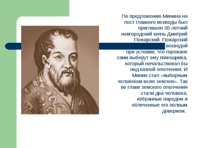 По предложению Минина на пост главного воеводы был приглашен 30-летний новгородский князь Дмитрий Пожарский. Пожарский согласился быть воеводой при условии, что горожане сами выберут ему помощника, который начальствовал бы над казной ополчения. И Минин стал «выборным человеком всею землею». Так во главе земского ополчения стали два человека, избранные народом и облеченные его полным доверием.  