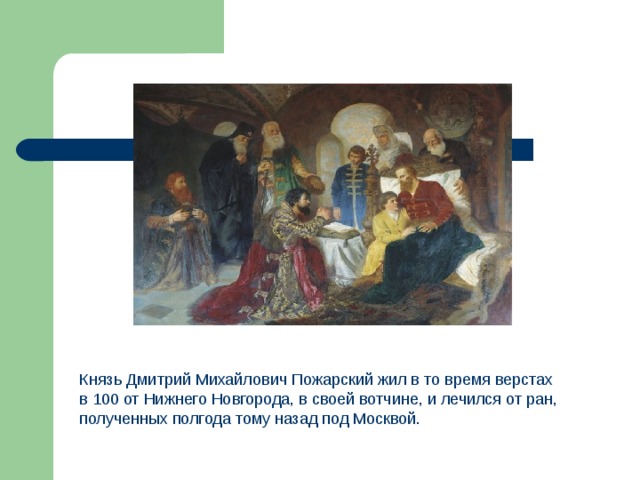 Князь Дмитрий Михайлович Пожарский жил в то время верстах в 100 от Нижнего Новгорода, в своей вотчине, и лечился от ран, полученных полгода тому назад под Москвой. 
