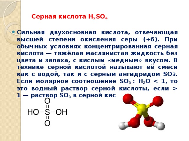  Серная кислота H 2 SO 4   Cильная двухосновная кислота, отвечающая высшей степени окисления серы (+6). При обычных условиях концентрированная серная кислота — тяжёлая маслянистая жидкость без цвета и запаха, с кислым «медным» вкусом. В технике серной кислотой называют её смеси как с водой, так и с серным ангидридом SO 3 . Если молярное соотношение SO 3  : H 2 O  1 — раствор SO 3 в серной кислоте (олеум). 