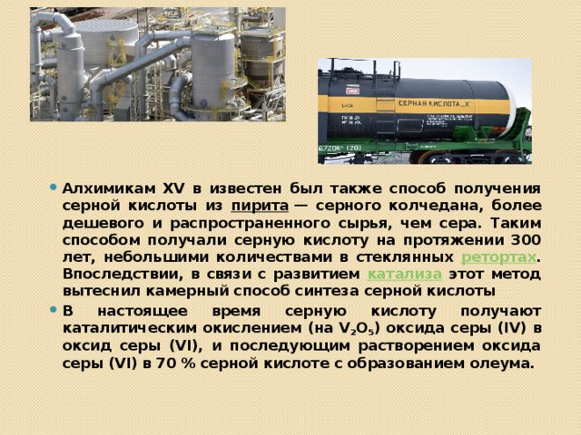 Алхимикам XV в известен был также способ получения серной кислоты из пирита  — серного колчедана, более дешевого и распространенного сырья, чем сера. Таким способом получали серную кислоту на протяжении 300 лет, небольшими количествами в стеклянных ретортах . Впоследствии, в связи с развитием катализа этот метод вытеснил камерный способ синтеза серной кислоты В настоящее время серную кислоту получают каталитическим окислением (на V 2 O 5 ) оксида серы (IV) в оксид серы (VI), и последующим растворением оксида серы (VI) в 70 % серной кислоте с образованием олеума. 
