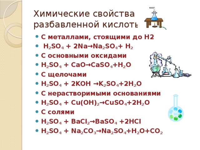 Химические свойства  разбавленной кислоты С металлами, стоящими до Н2  H 2 SO 4 + 2Na→Na 2 SO 4 + H 2 С основными оксидами H 2 SO 4 + CaO→CaSO 4 +H 2 O С щелочами H 2 SO 4 + 2KOH →K 2 SO 4 +2H 2 O С нерастворимыми основаниями H 2 SO 4 + Cu(OH) 2 →CuSO 4 +2H 2 O С солями H 2 SO 4 + BaCl 2 →BaSO 4 +2HCl H 2 SO 4 + Na 2 CO 3 →Na 2 SO 4 +H 2 O+CO 2  