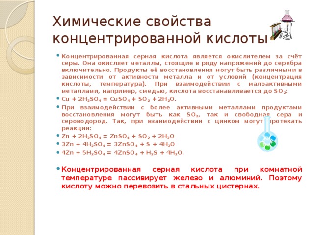 Химические свойства концентрированной кислоты Концентрированная серная кислота является окислителем за счёт серы. Она окисляет металлы, стоящие в ряду напряжений до серебра включительно. Продукты её восстановления могут быть различными в зависимости от активности металла и от условий (концентрация кислоты, температура). При взаимодействии с малоактивными металлами, например, смедью, кислота восстанавливается до SO 2 : Cu + 2H 2 SO 4 = CuSO 4 + SO 2 + 2H 2 O. При взаимодействии с более активными металлами продуктами восстановления могут быть как SO 2 , так и свободная сера и сероводород. Так, при взаимодействии с цинком могут протекать реакции: Zn + 2H 2 SO 4 = ZnSO 4 + SO 2 + 2H 2 O 3Zn + 4H 2 SO 4 = 3ZnSO 4 + S + 4H 2 O 4Zn + 5H 2 SO 4 = 4ZnSO 4 + H 2 S + 4H 2 O.  Концентрированная серная кислота при комнатной температуре пассивирует железо и алюминий. Поэтому кислоту можно перевозить в стальных цистернах. 