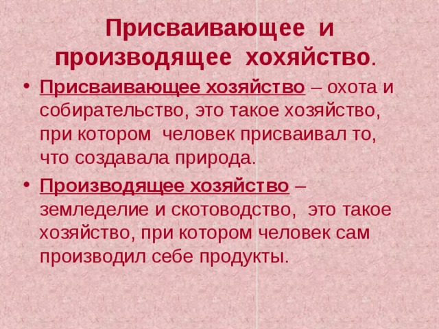 Присваивающее и производящее хохяйство .  Присваивающее хозяйство – охота и собирательство, это такое хозяйство, при котором человек присваивал то, что создавала природа. Производящее хозяйство – земледелие и скотоводство, это такое хозяйство, при котором человек сам производил себе продукты. 