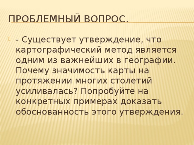 Проблемный вопрос. - Существует утверждение, что картографический метод является одним из важнейших в географии. Почему значимость карты на протяжении многих столетий усиливалась? Попробуйте на конкретных примерах доказать обоснованность этого утверждения. 
