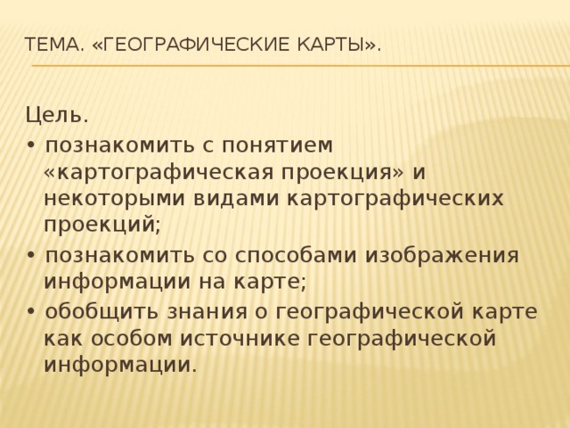 Тема. «Географические карты».   Цель. • познакомить с понятием «картографическая проекция» и некоторыми видами картографических проекций; • познакомить со способами изображения информации на карте; • обобщить знания о географической карте как особом источнике географической информации. 