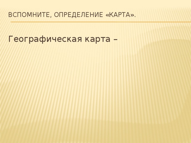 Вспомните, определение «карта».   Географическая карта – 