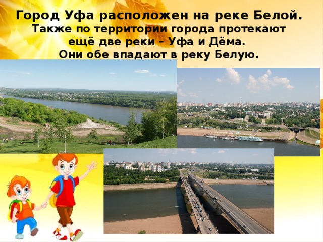 Город Уфа расположен на реке Белой.  Также по территории города протекают  ещё две реки – Уфа и Дёма.  Они обе впадают в реку Белую. 