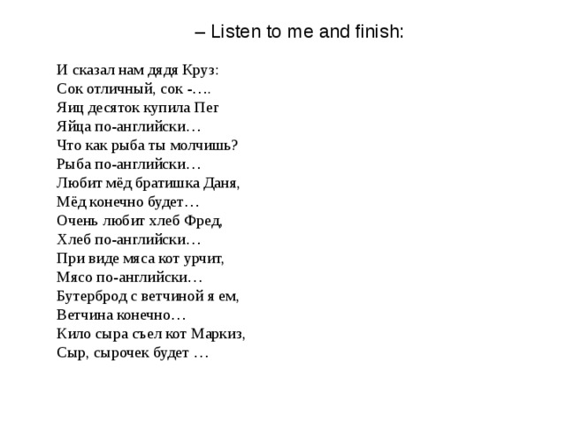 – Listen to me and finish:    И сказал нам дядя Круз:  Сок отличный, сок - … .  Яиц десяток купила Пег  Яйца по-английски …   Что как рыба ты молчишь?  Рыба по-английски …   Любит мёд братишка Даня,  Мёд конечно будет …  Очень любит хлеб Фред,  Хлеб по-английски …  При виде мяса кот урчит,  Мясо по-английски …   Бутерброд с ветчиной я ем,  Ветчина конечно …  Кило сыра съел кот Маркиз,  Сыр, сырочек будет …   