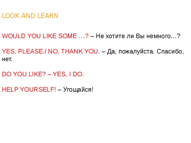 LOOK AND LEARN WOULD YOU LIKE SOME …? – Не хотите ли Вы немного…? YES, PLEASE./ NO, THANK YOU . – Да, пожалуйста. Спасибо, нет. DO YOU LIKE? – YES, I DO. HELP YOURSELF! – Угощайся! 