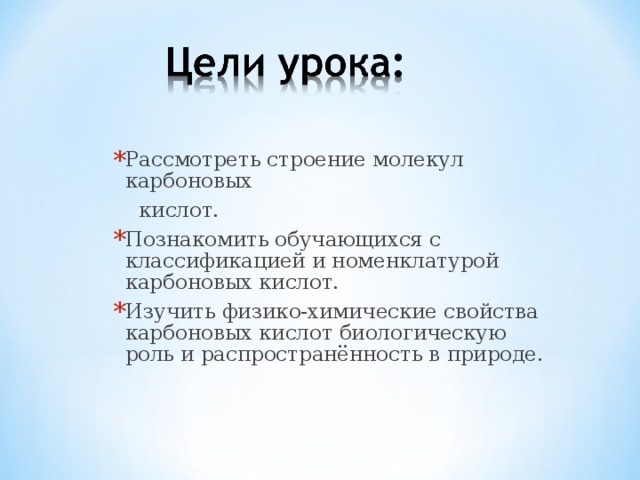 Рассмотреть строение молекул карбоновых  кислот. Познакомить обучающихся с классификацией и номенклатурой карбоновых кислот. Изучить физико-химические свойства карбоновых кислот биологическую роль и распространённость в природе.  