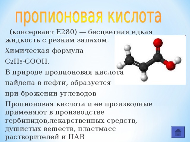  (консервант E280) — бесцветная едкая жидкость с резким запахом. Химическая формула С 2 Н 5 -СООН. В природе пропионовая кислота найдена в нефти, образуется при брожении углеводов Пропионовая кислота и ее производные применяют в производстве гербицидов,лекарственных средств, душистых веществ, пластмасс растворителей и ПАВ 