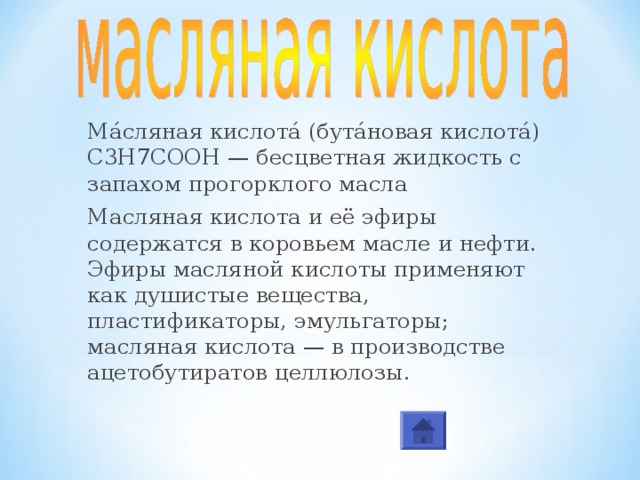 Ма́сляная кислота́ (бута́новая кислота́) С3Н7СООН — бесцветная жидкость с запахом прогорклого масла Масляная кислота и её эфиры содержатся в коровьем масле и нефти. Эфиры масляной кислоты применяют как душистые вещества, пластификаторы, эмульгаторы; масляная кислота — в производстве ацетобутиратов целлюлозы. 