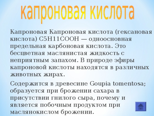Капроновая Капроновая кислота (гексановая кислота) С5Н11COOH — одноосновная предельная карбоновая кислота. Это бесцветная маслянистая жидкость с неприятным запахом. В природе эфиры капроновой кислоты находятся в различных животных жирах. Cодержится в древесине Goupia tomentosa; образуется при брожении сахара в присутствии гнилого сыра, почему и является побочным продуктом при маслянокислом брожении. 
