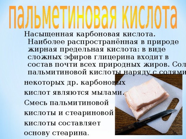 Стеариновая кислота является одной из наиболее распространённых в природе высших жирных  кислот. Стеариновая кислота — главная составная часть многих жиров и масел, из которых её выделяют гидролизом. Соли стеариновой кислоты — составная часть мыл. 