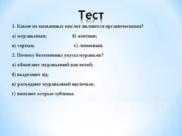 1.Формула карбоновых кислот: а)С n H2n+1COOH; б) С n H2nCOH; в) С n H2n+1OH; г) С n H2n+2CH. 2. Назовите остаток( радикал) муравьиной кислоты:  а)формиат ; б)муравит; в)ацетат; г)стеарин.  3 Установите взаимодействие: А) Муравьиная кислота; 1) СН3СООН Б) Уксусная кислота; 2) НСООН В) Пентановая кислота; 3) СН3 –СН2-СООН Г)Пропановая кислота;  4) СН3 –СН2- СН2 СН2СООН   5)СН3 –СН2- СН2 СООН  4) Дать название:  а)СН3 –СН- СН2 -СООН б) СН3 – СН- СН -СООН   СН3 СН3 СН3  