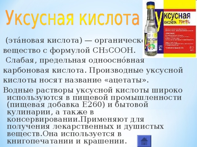  (эта́новая кислота) — органическое вещество с формулой CH 3 COOH.  Слабая, предельная одноосно́вная карбоновая кислота. Производные уксусной кислоты носят название «ацетаты». Водные растворы уксусной кислоты широко используются в пищевой промышленности (пищевая добавка E260) и бытовой кулинарии, а также в консервировании.Применяют для получения лекарственных и душистых веществ.Она используется в книгопечатании и крашении. 