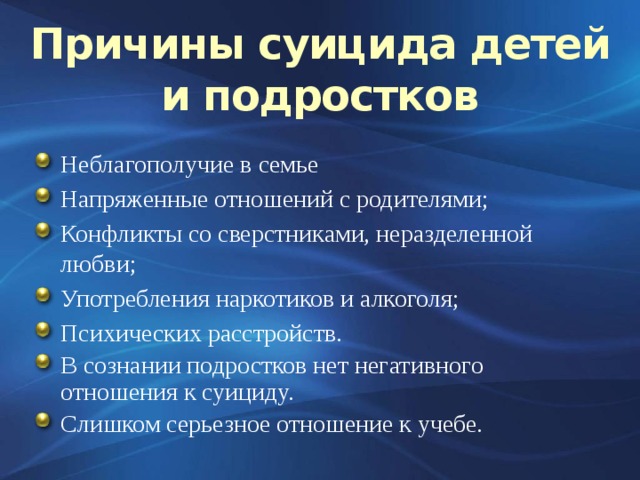 Причины суицида детей и подростков Неблагополучие в семье Напряженные отношений с родителями; Конфликты со сверстниками, неразделенной любви; Употребления наркотиков и алкоголя; Психических расстройств. В сознании подростков нет негативного отношения к суициду. Слишком серьезное отношение к учебе. 3 