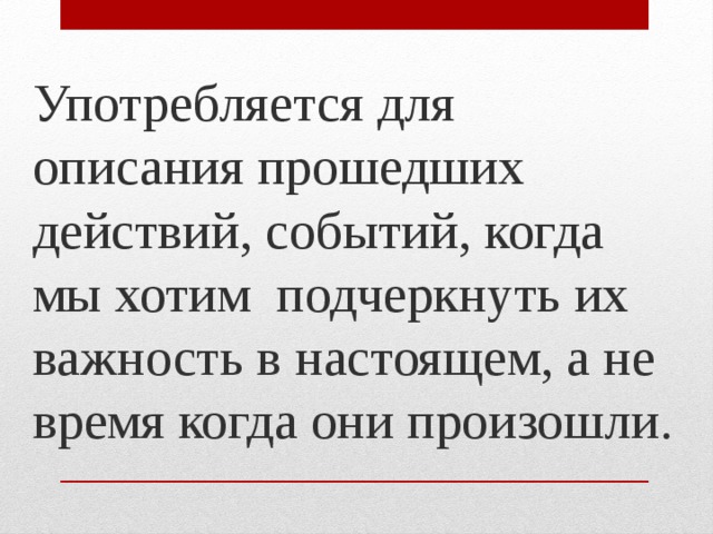 Употребляется для описания прошедших действий, событий, когда мы хотим подчеркнуть их важность в настоящем, а не время когда они произошли. 