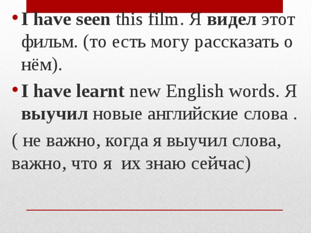 I have seen this film. Я видел этот фильм. (то есть могу рассказать о нём). I have learnt new English words. Я выучил новые английские слова . ( не важно, когда я выучил слова, важно, что я их знаю сейчас) 
