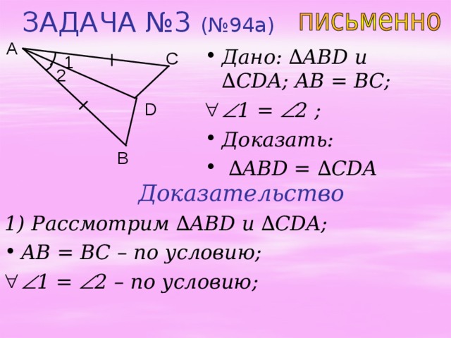 ЗАДАЧА №3 (№94а) A Дано: ∆ ABD u ∆ CDA ; AB = BC;  1 =  2 ;  Доказать: ∆ ABD = ∆ CDA C 1 2 D B Доказательство 1) Рассмотрим ∆ ABD и  ∆ CDA; AB = BC – по условию;  1 =  2 – по условию;  