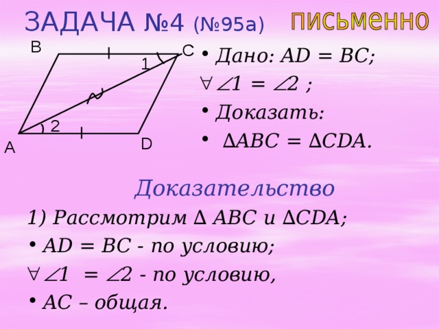 ЗАДАЧА №4 (№95 a ) B C Дано: AD = BC;  1 =  2 ;  Доказать:  ∆ ABC = ∆ CDA. 1 2 D A Доказательство 1) Рассмотрим ∆ ABC и  ∆ CDA; AD = BC - по условию;   1 =  2 - по условию, AC – общая. 
